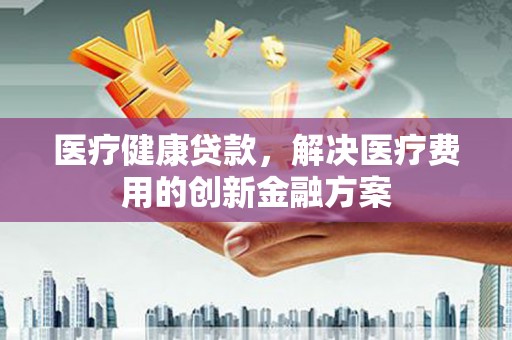 钢城医疗健康贷款，解决医疗费用的创新金融方案